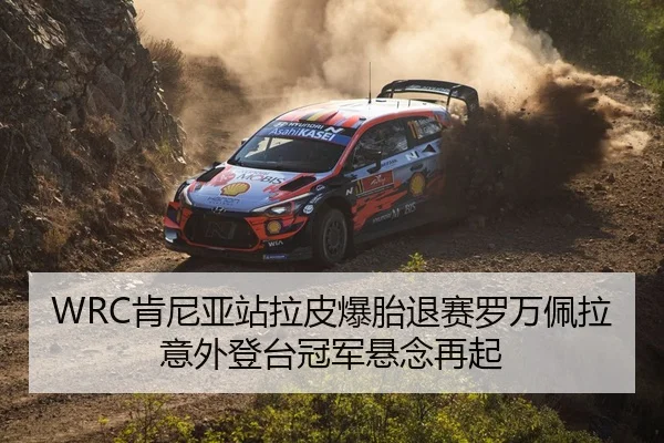 WRC肯尼亚站拉皮爆胎退赛罗万佩拉意外登台冠军悬念再起